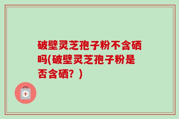 破壁灵芝孢子粉不含硒吗(破壁灵芝孢子粉是否含硒?) 破壁灵芝孢子粉不含硒吗(破壁灵芝孢子粉是否含硒?)