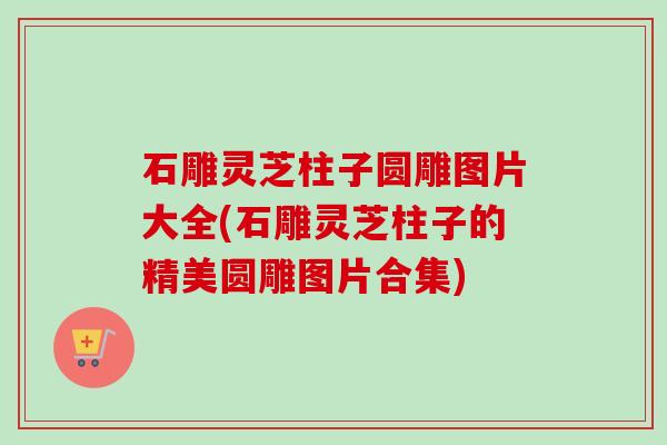 石雕灵芝柱子圆雕图片大全(石雕灵芝柱子的精美圆雕图片合集)