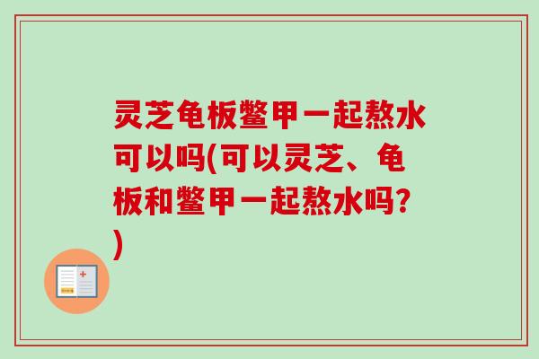灵芝龟板鳖甲一起熬水可以吗(可以灵芝、龟板和鳖甲一起熬水吗?) 灵芝龟板鳖甲一起熬水可以吗(可以灵芝、龟板和鳖甲一起熬水吗?)