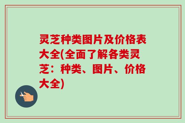 灵芝种类图片及价格表大全(全面了解各类灵芝:种类、图片、价格大全) 灵芝种类图片及价格表大全(全面了解各类灵芝:种类、图片、价格大全)