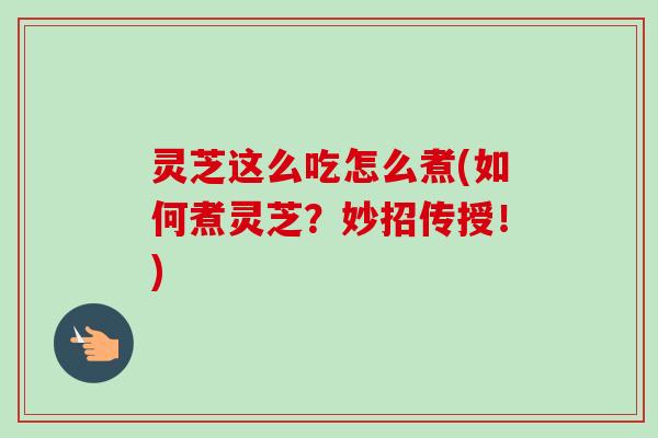 灵芝这么吃怎么煮(如何煮灵芝？妙招传授！)