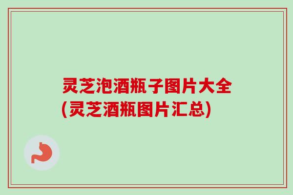 灵芝泡酒瓶子图片大全(灵芝酒瓶图片汇总) 灵芝泡酒瓶子图片大全(灵芝酒瓶图片汇总)
