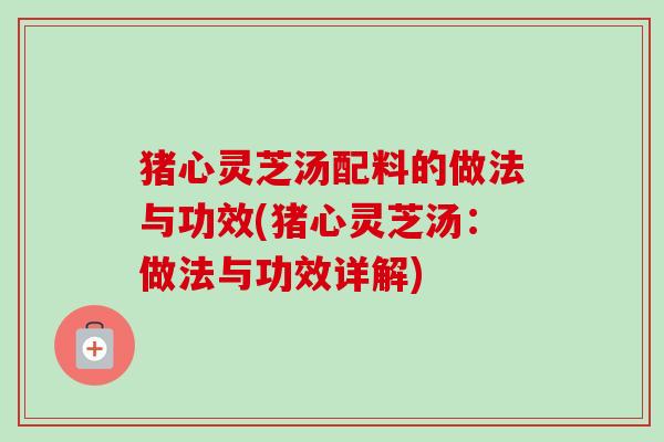 猪心灵芝汤配料的做法与功效(猪心灵芝汤：做法与功效详解)
