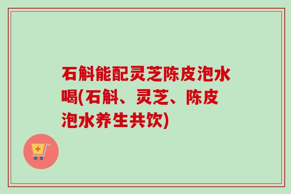 石斛能配灵芝陈皮泡水喝(石斛、灵芝、陈皮泡水养生共饮) 石斛能配灵芝陈皮泡水喝(石斛、灵芝、陈皮泡水养生共饮)