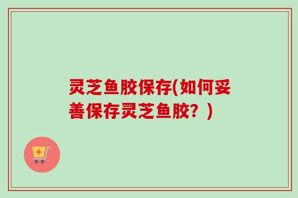 灵芝鱼胶保存(如何妥善保存灵芝鱼胶?) 灵芝鱼胶保存(如何妥善保存灵芝鱼胶?)