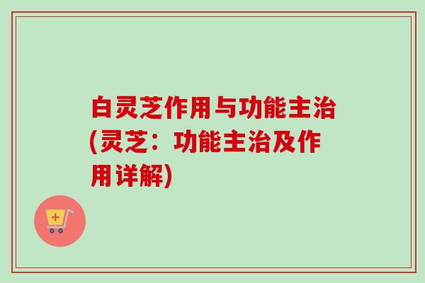 白灵芝作用与功能主(灵芝:功能主及作用详解) 白灵芝作用与功能主(灵芝:功能主及作用详解)