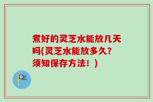 煮好的灵芝水能放几天吗(灵芝水能放多久?须知保存方法!) 煮好的灵芝水能放几天吗(灵芝水能放多久?须知保存方法!)