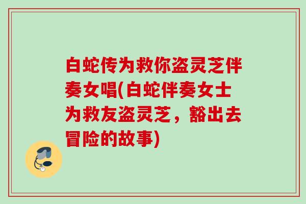 白蛇传为救你盗灵芝伴奏女唱(白蛇伴奏女士为救友盗灵芝,豁出去冒险的故事) 白蛇传为救你盗灵芝伴奏女唱(白蛇伴奏女士为救友盗灵芝,豁出去冒险的故事)