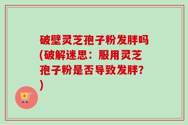 破壁灵芝孢子粉发胖吗(破解迷思:服用灵芝孢子粉是否导致发胖?) 破壁灵芝孢子粉发胖吗(破解迷思:服用灵芝孢子粉是否导致发胖?)