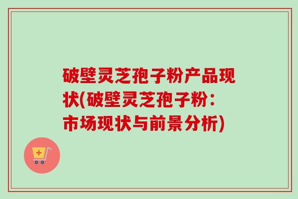 破壁灵芝孢子粉产品现状(破壁灵芝孢子粉:市场现状与前景分析) 破壁灵芝孢子粉产品现状(破壁灵芝孢子粉:市场现状与前景分析)