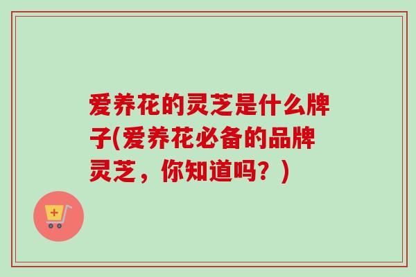 爱养花的灵芝是什么牌子(爱养花必备的品牌灵芝,你知道吗?) 爱养花的灵芝是什么牌子(爱养花必备的品牌灵芝,你知道吗?)