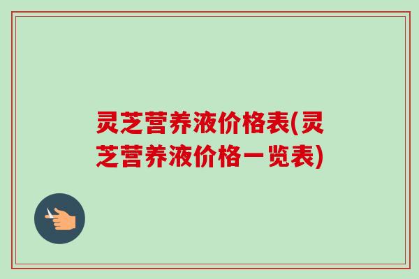 灵芝营养液价格表(灵芝营养液价格一览表)