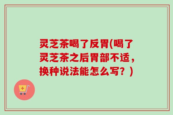 灵芝茶喝了反胃(喝了灵芝茶之后胃部不适,换种说法能怎么写?) 灵芝茶喝了反胃(喝了灵芝茶之后胃部不适,换种说法能怎么写?)