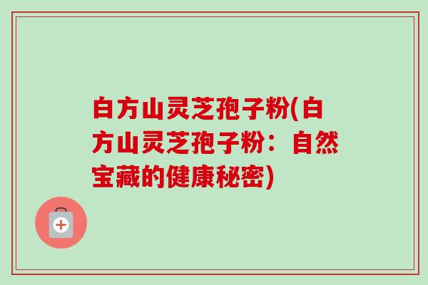 白方山灵芝孢子粉(白方山灵芝孢子粉:自然宝藏的健康秘密) 白方山灵芝孢子粉(白方山灵芝孢子粉:自然宝藏的健康秘密)