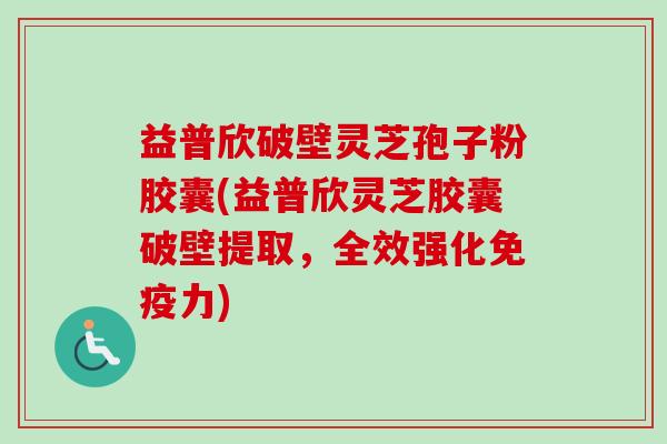 益普欣破壁灵芝孢子粉胶囊(益普欣灵芝胶囊破壁提取，全效强化免疫力)