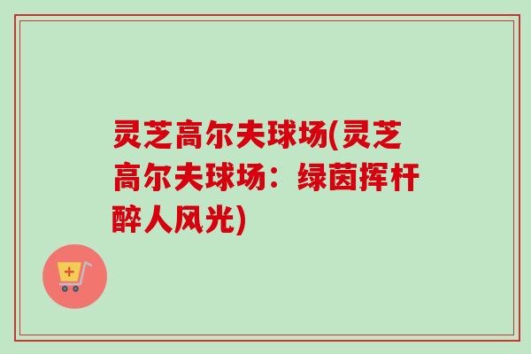 灵芝高尔夫球场(灵芝高尔夫球场:绿茵挥杆醉人风光) 灵芝高尔夫球场(灵芝高尔夫球场:绿茵挥杆醉人风光)