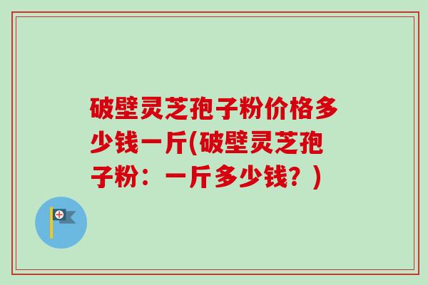 破壁灵芝孢子粉价格多少钱一斤(破壁灵芝孢子粉:一斤多少钱?) 破壁灵芝孢子粉价格多少钱一斤(破壁灵芝孢子粉:一斤多少钱?)