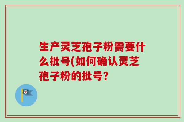 生产灵芝孢子粉需要什么批号(如何确认灵芝孢子粉的批号? 生产灵芝孢子粉需要什么批号(如何确认灵芝孢子粉的批号?