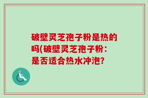 破壁灵芝孢子粉是热的吗(破壁灵芝孢子粉:是否适合热水冲泡? 破壁灵芝孢子粉是热的吗(破壁灵芝孢子粉:是否适合热水冲泡?