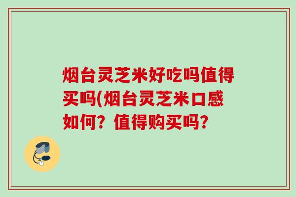 烟台灵芝米好吃吗值得买吗(烟台灵芝米口感如何?值得购买吗? 烟台灵芝米好吃吗值得买吗(烟台灵芝米口感如何?值得购买吗?