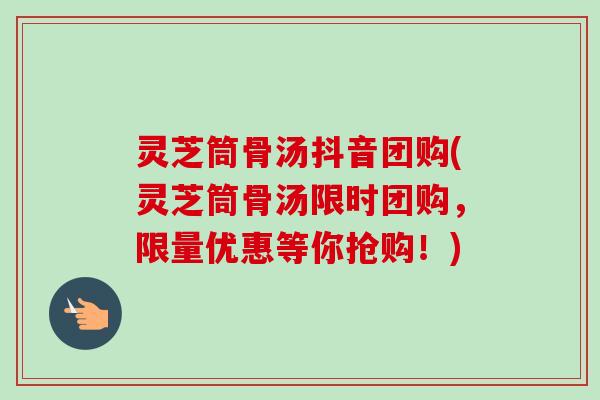 灵芝筒骨汤抖音团购(灵芝筒骨汤限时团购,限量优惠等你抢购!) 灵芝筒骨汤抖音团购(灵芝筒骨汤限时团购,限量优惠等你抢购!)
