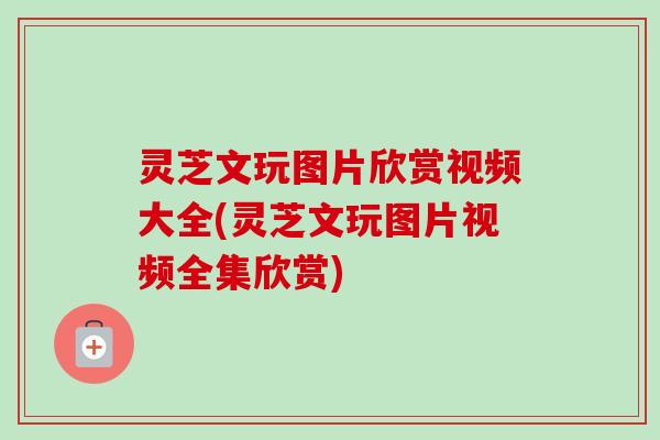 灵芝文玩图片欣赏视频大全(灵芝文玩图片视频全集欣赏) 灵芝文玩图片欣赏视频大全(灵芝文玩图片视频全集欣赏)
