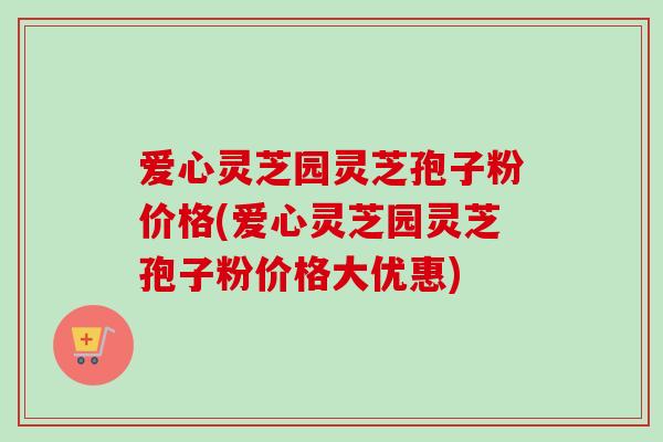 爱心灵芝园灵芝孢子粉价格(爱心灵芝园灵芝孢子粉价格大优惠)