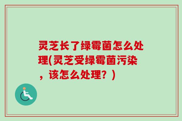 灵芝长了绿霉菌怎么处理(灵芝受绿霉菌污染,该怎么处理?) 灵芝长了绿霉菌怎么处理(灵芝受绿霉菌污染,该怎么处理?)
