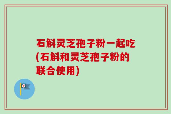 石斛灵芝孢子粉一起吃(石斛和灵芝孢子粉的联合使用) 石斛灵芝孢子粉一起吃(石斛和灵芝孢子粉的联合使用)