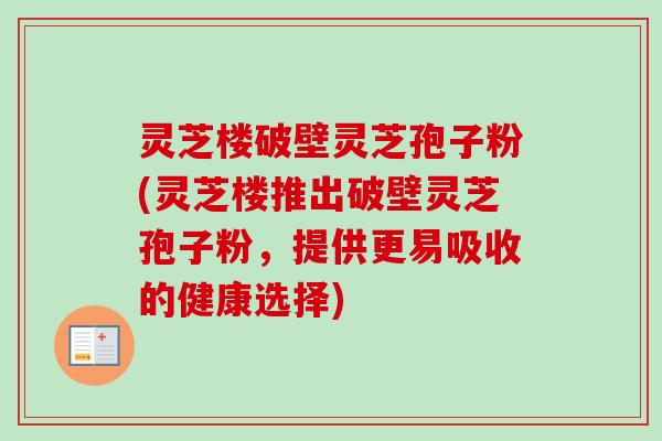 灵芝楼破壁灵芝孢子粉(灵芝楼推出破壁灵芝孢子粉,提供更易吸收的健康选择) 灵芝楼破壁灵芝孢子粉(灵芝楼推出破壁灵芝孢子粉,提供更易吸收的健康选择)