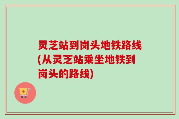 灵芝站到岗头地铁路线(从灵芝站乘坐地铁到岗头的路线) 灵芝站到岗头地铁路线(从灵芝站乘坐地铁到岗头的路线)