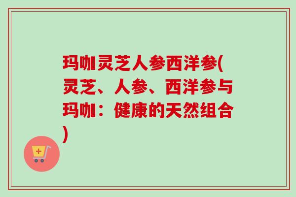 玛咖灵芝人参西洋参(灵芝、人参、西洋参与玛咖：健康的天然组合)