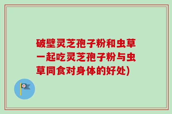破壁灵芝孢子粉和虫草一起吃灵芝孢子粉与虫草同食对身体的好处) 破壁灵芝孢子粉和虫草一起吃灵芝孢子粉与虫草同食对身体的好处)