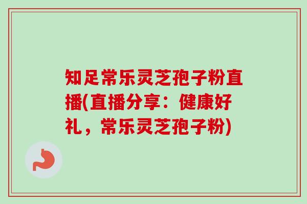 知足常乐灵芝孢子粉直播(直播分享:健康好礼,常乐灵芝孢子粉) 知足常乐灵芝孢子粉直播(直播分享:健康好礼,常乐灵芝孢子粉)