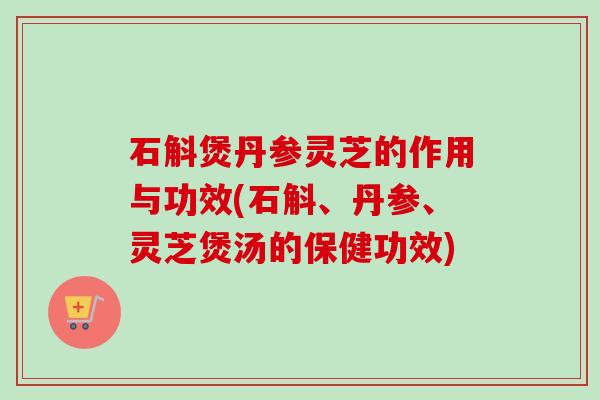 石斛煲丹参灵芝的作用与功效(石斛、丹参、灵芝煲汤的保健功效) 石斛煲丹参灵芝的作用与功效(石斛、丹参、灵芝煲汤的保健功效)