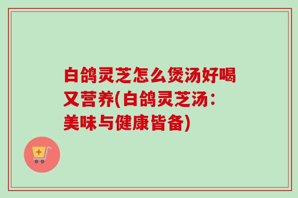 白鸽灵芝怎么煲汤好喝又营养(白鸽灵芝汤:美味与健康皆备) 白鸽灵芝怎么煲汤好喝又营养(白鸽灵芝汤:美味与健康皆备)