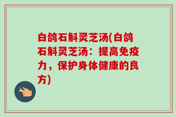 白鸽石斛灵芝汤(白鸽石斛灵芝汤：提高免疫力，保护身体健康的良方)