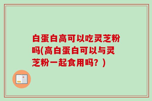 白蛋白高可以吃灵芝粉吗(高白蛋白可以与灵芝粉一起食用吗?) 白蛋白高可以吃灵芝粉吗(高白蛋白可以与灵芝粉一起食用吗?)