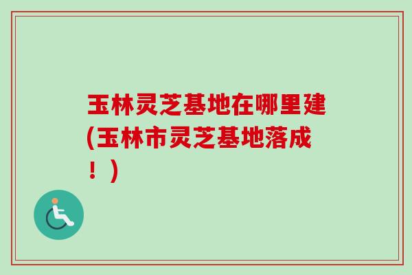 玉林灵芝基地在哪里建(玉林市灵芝基地落成!) 玉林灵芝基地在哪里建(玉林市灵芝基地落成!)