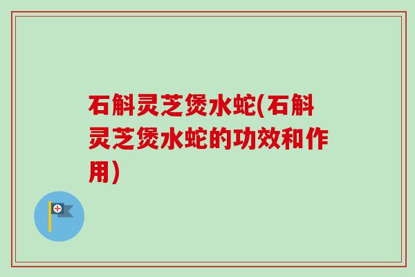 石斛灵芝煲水蛇(石斛灵芝煲水蛇的功效和作用)
