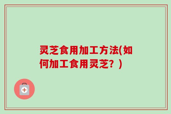 灵芝食用加工方法(如何加工食用灵芝?) 灵芝食用加工方法(如何加工食用灵芝?)