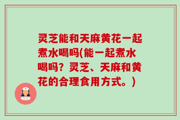 灵芝能和天麻黄花一起煮水喝吗(能一起煮水喝吗?灵芝、天麻和黄花的合理食用方式。) 灵芝能和天麻黄花一起煮水喝吗(能一起煮水喝吗?灵芝、天麻和黄花的合理食用方式。)