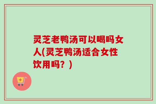 灵芝老鸭汤可以喝吗女人(灵芝鸭汤适合女性饮用吗?) 灵芝老鸭汤可以喝吗女人(灵芝鸭汤适合女性饮用吗?)