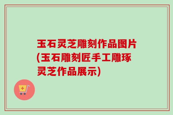 玉石灵芝雕刻作品图片(玉石雕刻匠手工雕琢灵芝作品展示)
