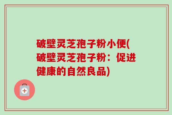 破壁灵芝孢子粉小便(破壁灵芝孢子粉:促进健康的自然良品) 破壁灵芝孢子粉小便(破壁灵芝孢子粉:促进健康的自然良品)