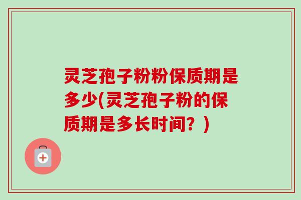 灵芝孢子粉粉保质期是多少(灵芝孢子粉的保质期是多长时间？)
