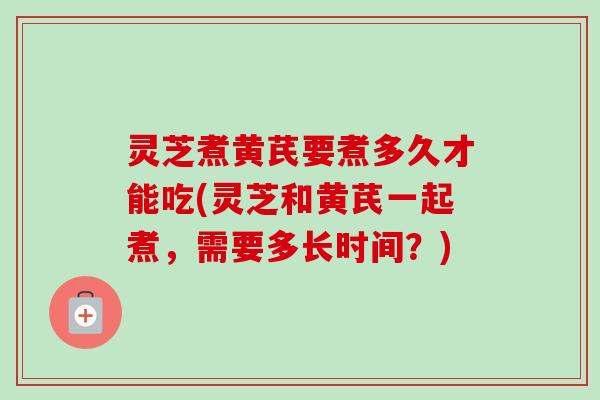 灵芝煮黄芪要煮多久才能吃(灵芝和黄芪一起煮，需要多长时间？)