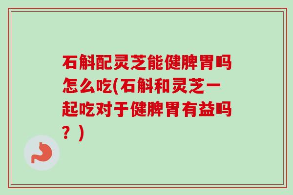 石斛配灵芝能健脾胃吗怎么吃(石斛和灵芝一起吃对于健脾胃有益吗？)