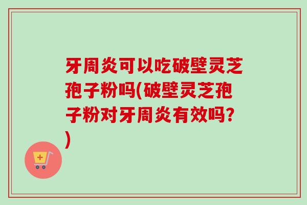 牙周炎可以吃破壁灵芝孢子粉吗(破壁灵芝孢子粉对牙周炎有效吗？)
