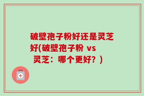 破壁孢子粉好还是灵芝好(破壁孢子粉 vs 灵芝:哪个更好?) 破壁孢子粉好还是灵芝好(破壁孢子粉 vs 灵芝:哪个更好?)
